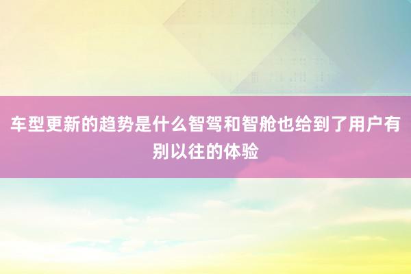 车型更新的趋势是什么智驾和智舱也给到了用户有别以往的体验