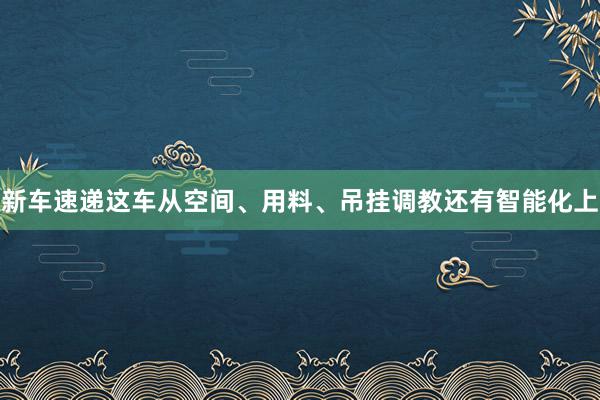 新车速递这车从空间、用料、吊挂调教还有智能化上