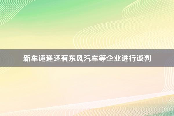 新车速递还有东风汽车等企业进行谈判