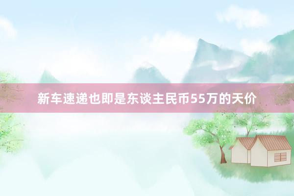 新车速递也即是东谈主民币55万的天价