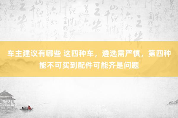 车主建议有哪些 这四种车，遴选需严慎，第四种能不可买到配件可能齐是问题