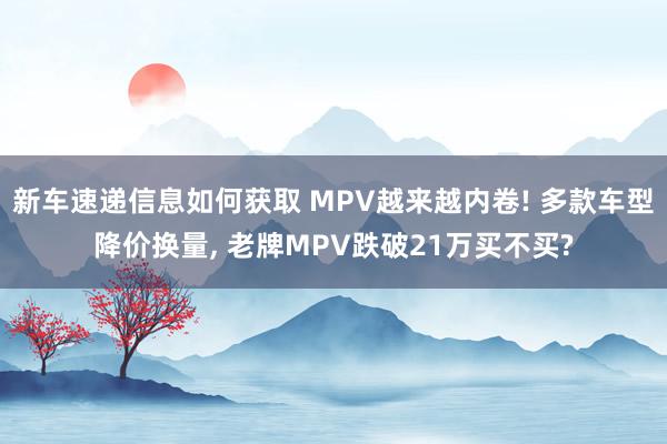 新车速递信息如何获取 MPV越来越内卷! 多款车型降价换量, 老牌MPV跌破21万买不买?