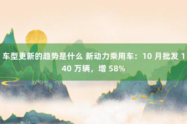 车型更新的趋势是什么 新动力乘用车：10 月批发 140 万辆，增 58%