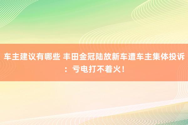 车主建议有哪些 丰田金冠陆放新车遭车主集体投诉：亏电打不着火！