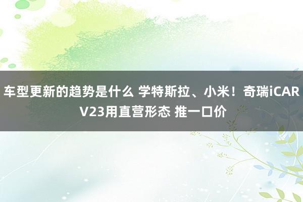 车型更新的趋势是什么 学特斯拉、小米！奇瑞iCAR V23用直营形态 推一口价