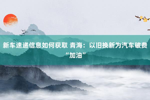 新车速递信息如何获取 青海：以旧换新为汽车破费“加油”