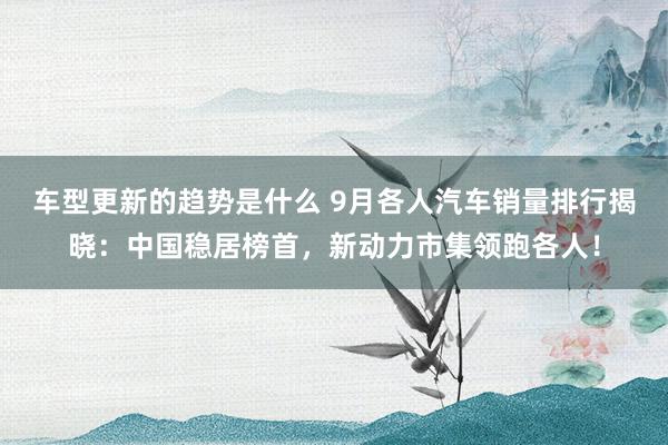 车型更新的趋势是什么 9月各人汽车销量排行揭晓：中国稳居榜首，新动力市集领跑各人！