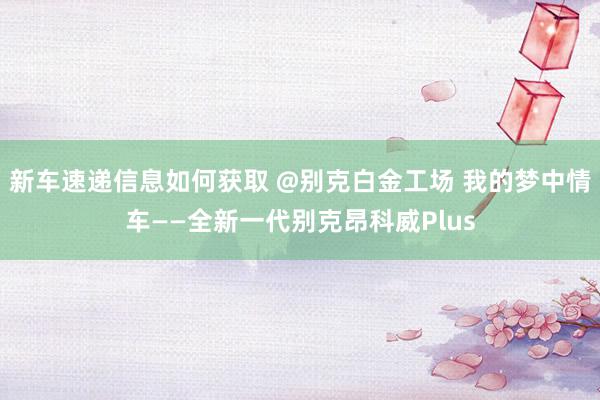 新车速递信息如何获取 @别克白金工场 我的梦中情车——全新一代别克昂科威Plus