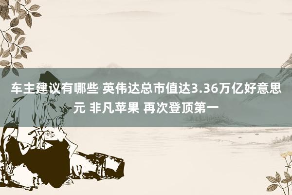 车主建议有哪些 英伟达总市值达3.36万亿好意思元 非凡苹果 再次登顶第一