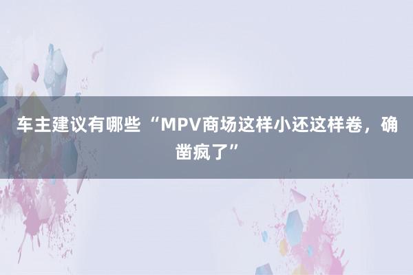 车主建议有哪些 “MPV商场这样小还这样卷，确凿疯了”