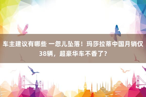 车主建议有哪些 一忽儿坠落！玛莎拉蒂中国月销仅38辆，超豪华车不香了？