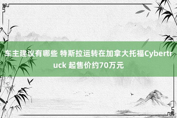 车主建议有哪些 特斯拉运转在加拿大托福Cybertruck 起售价约70万元