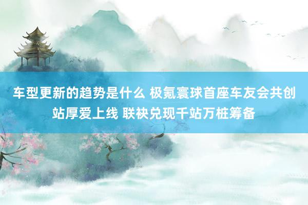 车型更新的趋势是什么 极氪寰球首座车友会共创站厚爱上线 联袂兑现千站万桩筹备