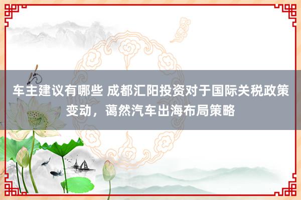 车主建议有哪些 成都汇阳投资对于国际关税政策变动，蔼然汽车出海布局策略