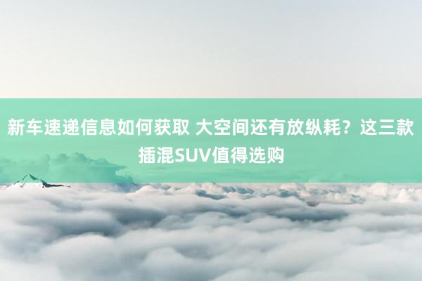 新车速递信息如何获取 大空间还有放纵耗？这三款插混SUV值得选购