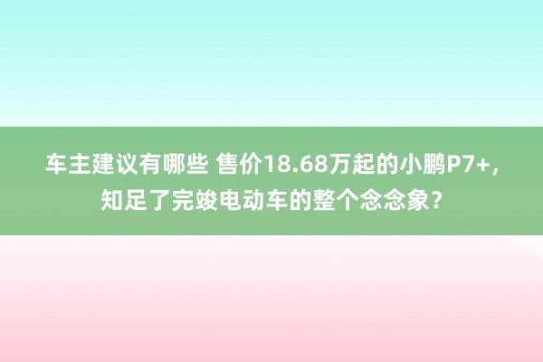 车主建议有哪些 售价18.68万起的小鹏P7+，知足了完竣电动车的整个念念象？