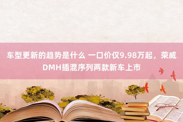 车型更新的趋势是什么 一口价仅9.98万起，荣威DMH插混序列两款新车上市