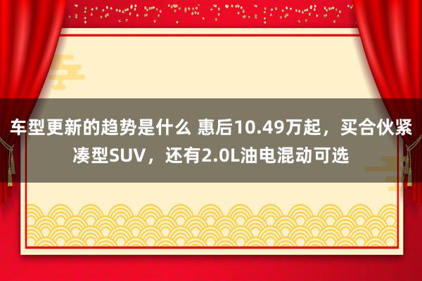 车型更新的趋势是什么 惠后10.49万起，买合伙紧凑型SUV，还有2.0L油电混动可选