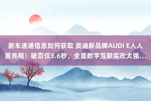 新车速递信息如何获取 奥迪新品牌AUDI E人人首亮相！破百仅3.6秒，全面数字互联实在太强…