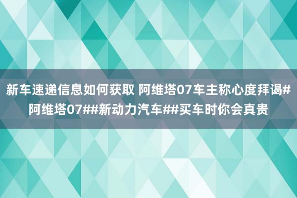 新车速递信息如何获取 阿维塔07车主称心度拜谒#阿维塔07##新动力汽车##买车时你会真贵