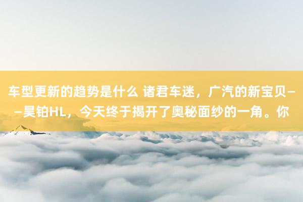 车型更新的趋势是什么 诸君车迷，广汽的新宝贝——昊铂HL，今天终于揭开了奥秘面纱的一角。你