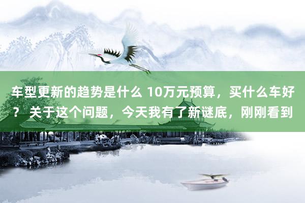 车型更新的趋势是什么 10万元预算，买什么车好？ 关于这个问题，今天我有了新谜底，刚刚看到