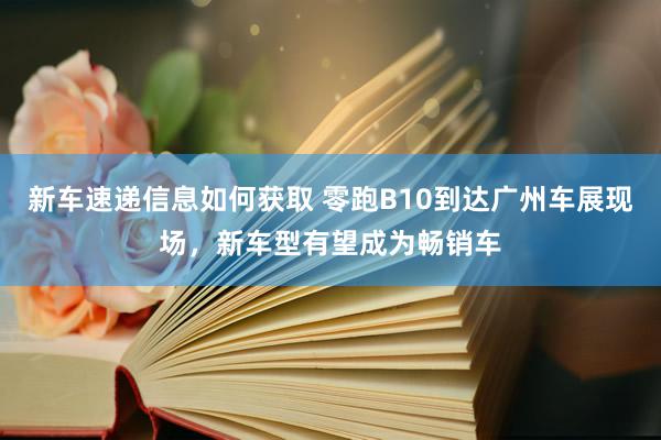 新车速递信息如何获取 零跑B10到达广州车展现场，新车型有望成为畅销车