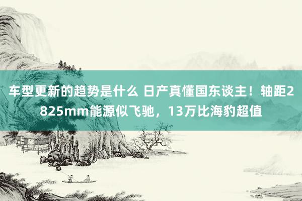 车型更新的趋势是什么 日产真懂国东谈主！轴距2825mm能源似飞驰，13万比海豹超值