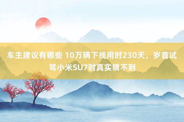 车主建议有哪些 10万辆下线用时230天，岁首试驾小米SU7时真实猜不到