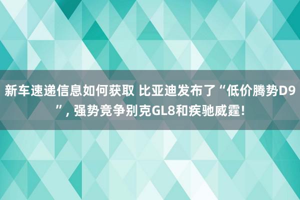 新车速递信息如何获取 比亚迪发布了“低价腾势D9”, 强势竞争别克GL8和疾驰威霆!