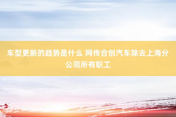 车型更新的趋势是什么 网传合创汽车除去上海分公司所有职工