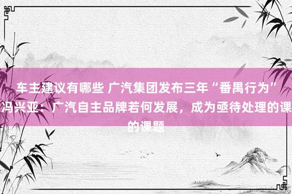 车主建议有哪些 广汽集团发布三年“番禺行为”，冯兴亚：广汽自主品牌若何发展，成为亟待处理的课题