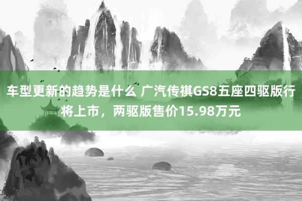 车型更新的趋势是什么 广汽传祺GS8五座四驱版行将上市，两驱版售价15.98万元