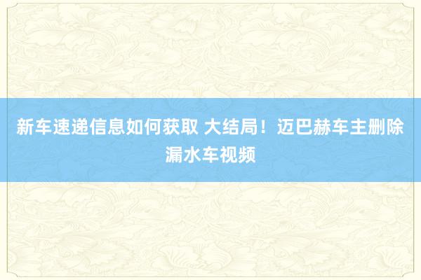 新车速递信息如何获取 大结局！迈巴赫车主删除漏水车视频