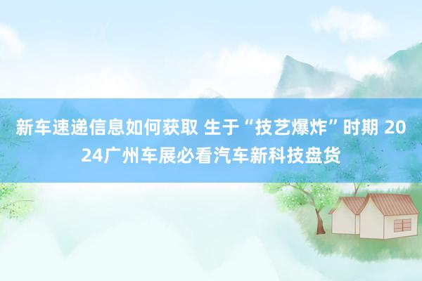 新车速递信息如何获取 生于“技艺爆炸”时期 2024广州车展必看汽车新科技盘货