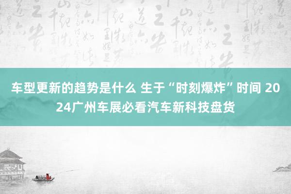 车型更新的趋势是什么 生于“时刻爆炸”时间 2024广州车展必看汽车新科技盘货