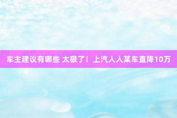 车主建议有哪些 太狠了！上汽人人某车直降10万