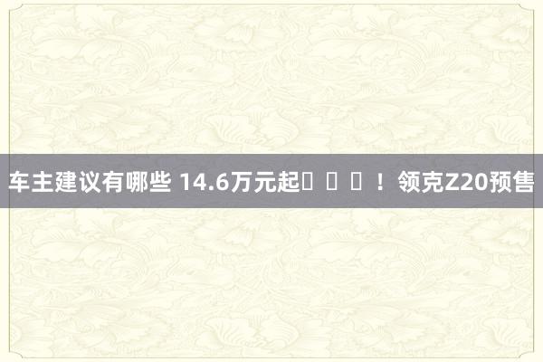 车主建议有哪些 14.6万元起​​​！领克Z20预售