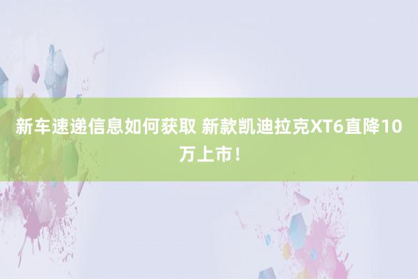 新车速递信息如何获取 新款凯迪拉克XT6直降10万上市！