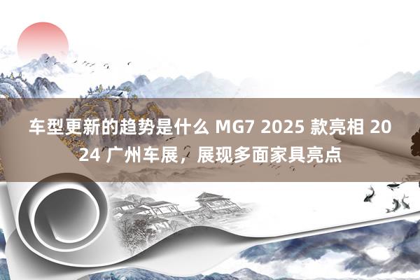 车型更新的趋势是什么 MG7 2025 款亮相 2024 广州车展，展现多面家具亮点