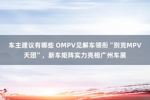 车主建议有哪些 OMPV见解车领衔“别克MPV天团”，新车矩阵实力亮相广州车展