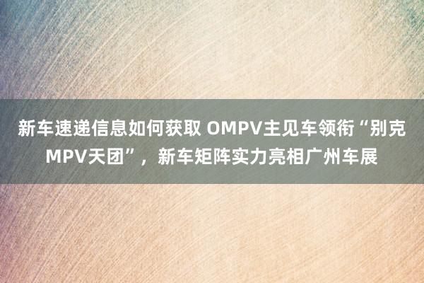 新车速递信息如何获取 OMPV主见车领衔“别克MPV天团”，新车矩阵实力亮相广州车展