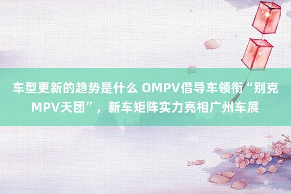 车型更新的趋势是什么 OMPV倡导车领衔“别克MPV天团”，新车矩阵实力亮相广州车展