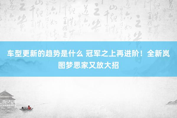 车型更新的趋势是什么 冠军之上再进阶！全新岚图梦思家又放大招