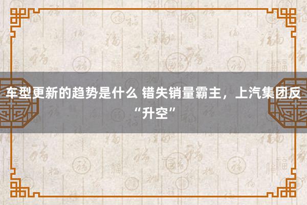 车型更新的趋势是什么 错失销量霸主，上汽集团反“升空”