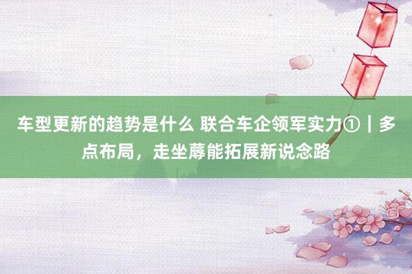 车型更新的趋势是什么 联合车企领军实力①｜多点布局，走坐蓐能拓展新说念路