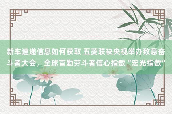 新车速递信息如何获取 五菱联袂央视举办致意奋斗者大会，全球首勤劳斗者信心指数“宏光指数”