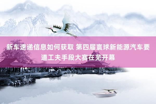 新车速递信息如何获取 第四届寰球新能源汽车要道工夫手段大赛在芜开幕