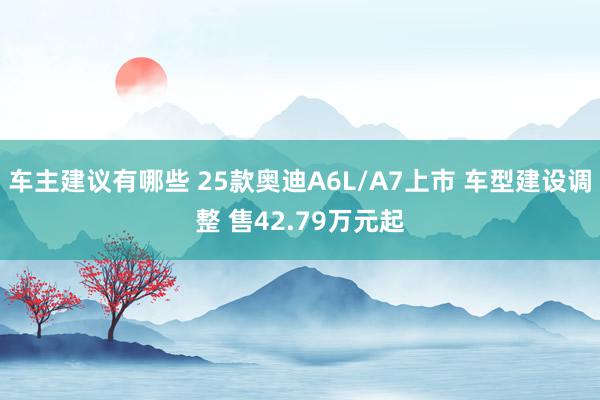 车主建议有哪些 25款奥迪A6L/A7上市 车型建设调整 售42.79万元起