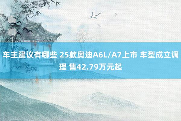 车主建议有哪些 25款奥迪A6L/A7上市 车型成立调理 售42.79万元起